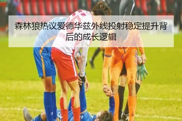 森林狼热议爱德华兹外线投射稳定提升背后的成长逻辑