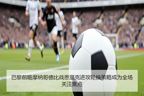 巴黎前瞻摩纳哥德比战恩里克进攻轮换策略成为全场关注焦点